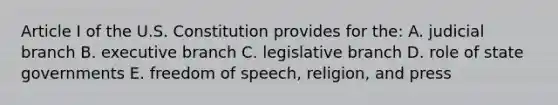 Article I of the U.S. Constitution provides for the: A. judicial branch B. executive branch C. legislative branch D. role of state governments E. freedom of speech, religion, and press