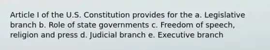 Article I of the U.S. Constitution provides for the a. Legislative branch b. Role of state governments c. Freedom of speech, religion and press d. Judicial branch e. Executive branch