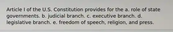 Article I of the U.S. Constitution provides for the a. role of state governments. b. judicial branch. c. executive branch. d. legislative branch. e. freedom of speech, religion, and press.