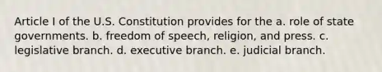 Article I of the U.S. Constitution provides for the a. role of state governments. b. freedom of speech, religion, and press. c. legislative branch. d. executive branch. e. judicial branch.