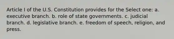 Article I of the U.S. Constitution provides for the Select one: a. executive branch. b. role of state governments. c. judicial branch. d. legislative branch. e. freedom of speech, religion, and press.