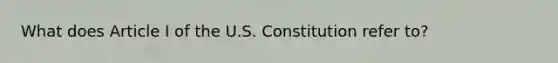 What does Article I of the U.S. Constitution refer to?