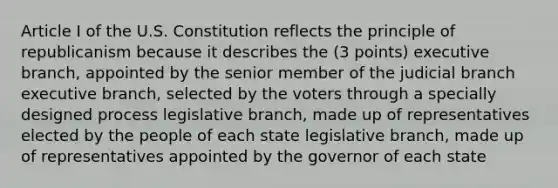 Article I of the U.S. Constitution reflects the principle of republicanism because it describes the (3 points) executive branch, appointed by the senior member of the judicial branch executive branch, selected by the voters through a specially designed process legislative branch, made up of representatives elected by the people of each state legislative branch, made up of representatives appointed by the governor of each state