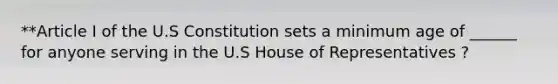 **Article I of the U.S Constitution sets a minimum age of ______ for anyone serving in the U.S House of Representatives ?