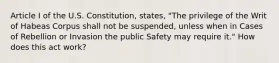 Article I of the U.S. Constitution, states, "The privilege of the Writ of Habeas Corpus shall not be suspended, unless when in Cases of Rebellion or Invasion the public Safety may require it." How does this act work?