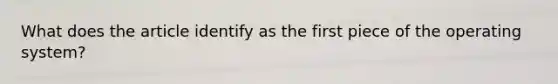 What does the article identify as the first piece of the operating system?