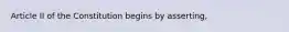 Article II of the Constitution begins by asserting,