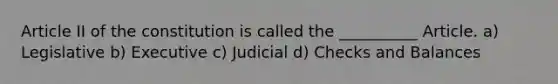 Article II of the constitution is called the __________ Article. a) Legislative b) Executive c) Judicial d) Checks and Balances