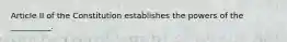 Article II of the Constitution establishes the powers of the __________.