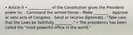 • Article II • ____________ of the Constitution gives the President power to: - Command the armed forces - Make ________ - Approve or veto acts of Congress - Send or receive diplomats - "Take care that the Laws be faithfully _________." • The presidency has been called the "most powerful office in the world."