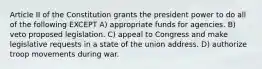 Article II of the Constitution grants the president power to do all of the following EXCEPT A) appropriate funds for agencies. B) veto proposed legislation. C) appeal to Congress and make legislative requests in a state of the union address. D) authorize troop movements during war.