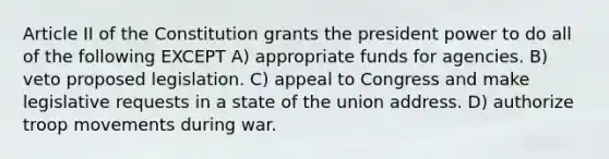 Article II of the Constitution grants the president power to do all of the following EXCEPT A) appropriate funds for agencies. B) veto proposed legislation. C) appeal to Congress and make legislative requests in a state of the union address. D) authorize troop movements during war.