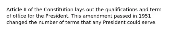 Article II of the Constitution lays out the qualifications and term of office for the President. This amendment passed in 1951 changed the number of terms that any President could serve.