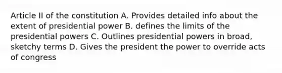 Article II of the constitution A. Provides detailed info about the extent of presidential power B. defines the limits of the presidential powers C. Outlines presidential powers in broad, sketchy terms D. Gives the president the power to override acts of congress