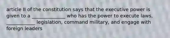 article II of the constitution says that the executive power is given to a ______________ who has the power to execute laws, ____________ legislation, command military, and engage with foreign leaders