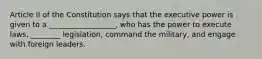 Article II of the Constitution says that the executive power is given to a __________________, who has the power to execute laws, ________ legislation, command the military, and engage with foreign leaders.