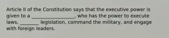 Article II of the Constitution says that the executive power is given to a __________________, who has the power to execute laws, ________ legislation, command the military, and engage with foreign leaders.