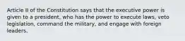 Article II of the Constitution says that the executive power is given to a president, who has the power to execute laws, veto legislation, command the military, and engage with foreign leaders.