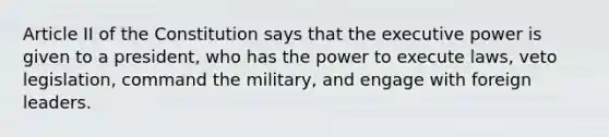 Article II of the Constitution says that the executive power is given to a president, who has the power to execute laws, veto legislation, command the military, and engage with foreign leaders.