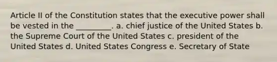 Article II of the Constitution states that the executive power shall be vested in the _________. a. chief justice of the United States b. the Supreme Court of the United States c. president of the United States d. United States Congress e. Secretary of State