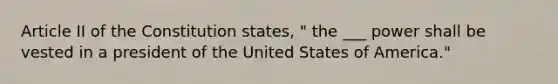 Article II of the Constitution states, " the ___ power shall be vested in a president of the United States of America."