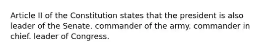 Article II of the Constitution states that the president is also leader of the Senate. commander of the army. commander in chief. leader of Congress.