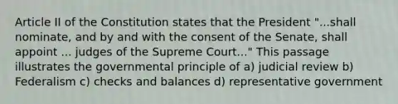 Article II of the Constitution states that the President "...shall nominate, and by and with the consent of the Senate, shall appoint ... judges of the Supreme Court..." This passage illustrates the governmental principle of a) judicial review b) Federalism c) checks and balances d) representative government