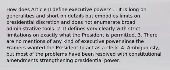 How does Article II define executive power? 1. It is long on generalities and short on details but embodies limits on presidential discretion and does not enumerate broad administrative tools. 2. It defines very clearly with strict limitations on exactly what the President is permitted. 3. There are no mentions of any kind of executive power since the Framers wanted the President to act as a clerk. 4. Ambiguously, but most of the problems have been resolved with constitutional amendments strengthening presidential power.