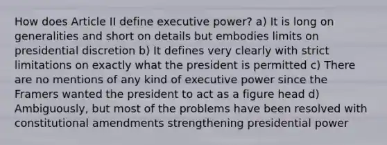 How does Article II define executive power? a) It is long on generalities and short on details but embodies limits on presidential discretion b) It defines very clearly with strict limitations on exactly what the president is permitted c) There are no mentions of any kind of executive power since the Framers wanted the president to act as a figure head d) Ambiguously, but most of the problems have been resolved with constitutional amendments strengthening presidential power