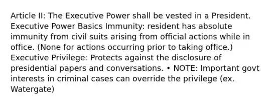 Article II: The Executive Power shall be vested in a President. Executive Power Basics Immunity: resident has absolute immunity from civil suits arising from official actions while in office. (None for actions occurring prior to taking office.) Executive Privilege: Protects against the disclosure of presidential papers and conversations. • NOTE: Important govt interests in criminal cases can override the privilege (ex. Watergate)