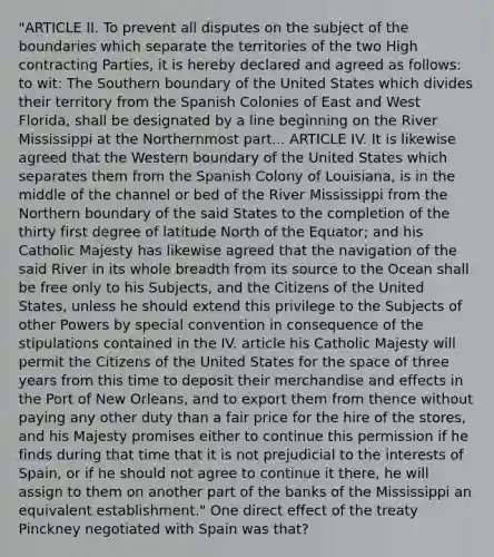 "ARTICLE II. To prevent all disputes on the subject of the boundaries which separate the territories of the two High contracting Parties, it is hereby declared and agreed as follows: to wit: The Southern boundary of the United States which divides their territory from the Spanish Colonies of East and West Florida, shall be designated by a line beginning on the River Mississippi at the Northernmost part... ARTICLE IV. It is likewise agreed that the Western boundary of the United States which separates them from the Spanish Colony of Louisiana, is in the middle of the channel or bed of the River Mississippi from the Northern boundary of the said States to the completion of the thirty first degree of latitude North of the Equator; and his Catholic Majesty has likewise agreed that the navigation of the said River in its whole breadth from its source to the Ocean shall be free only to his Subjects, and the Citizens of the United States, unless he should extend this privilege to the Subjects of other Powers by special convention in consequence of the stipulations contained in the IV. article his Catholic Majesty will permit the Citizens of the United States for the space of three years from this time to deposit their merchandise and effects in the Port of New Orleans, and to export them from thence without paying any other duty than a fair price for the hire of the stores, and his Majesty promises either to continue this permission if he finds during that time that it is not prejudicial to the interests of Spain, or if he should not agree to continue it there, he will assign to them on another part of the banks of the Mississippi an equivalent establishment." One direct effect of the treaty Pinckney negotiated with Spain was that?