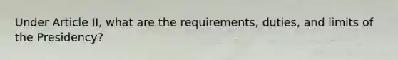 Under Article II, what are the requirements, duties, and limits of the Presidency?