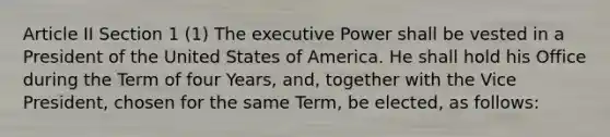 Article II Section 1 (1) The executive Power shall be vested in a President of the United States of America. He shall hold his Office during the Term of four Years, and, together with the Vice President, chosen for the same Term, be elected, as follows: