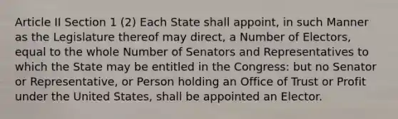 Article II Section 1 (2) Each State shall appoint, in such Manner as the Legislature thereof may direct, a Number of Electors, equal to the whole Number of Senators and Representatives to which the State may be entitled in the Congress: but no Senator or Representative, or Person holding an Office of Trust or Profit under the United States, shall be appointed an Elector.