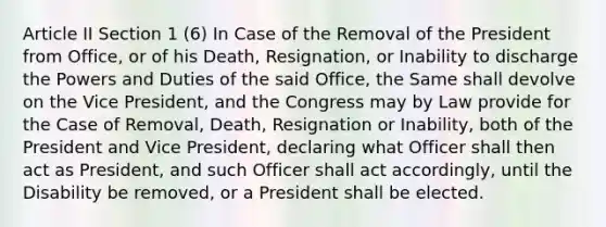 Article II Section 1 (6) In Case of the Removal of the President from Office, or of his Death, Resignation, or Inability to discharge the Powers and Duties of the said Office, the Same shall devolve on the Vice President, and the Congress may by Law provide for the Case of Removal, Death, Resignation or Inability, both of the President and Vice President, declaring what Officer shall then act as President, and such Officer shall act accordingly, until the Disability be removed, or a President shall be elected.