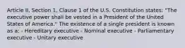 Article II, Section 1, Clause 1 of the U.S. Constitution states: "The executive power shall be vested in a President of the United States of America." The existence of a single president is known as a: - Hereditary executive - Nominal executive - Parliamentary executive - Unitary executive