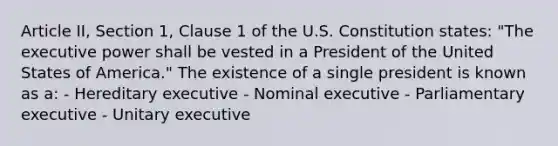 Article II, Section 1, Clause 1 of the U.S. Constitution states: "The executive power shall be vested in a President of the United States of America." The existence of a single president is known as a: - Hereditary executive - Nominal executive - Parliamentary executive - Unitary executive