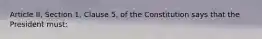 Article II, Section 1, Clause 5, of the Constitution says that the President must: