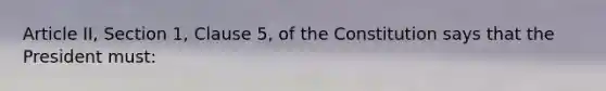 Article II, Section 1, Clause 5, of the Constitution says that the President must: