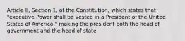 Article II, Section 1, of the Constitution, which states that "executive Power shall be vested in a President of the United States of America," making the president both the head of government and the head of state