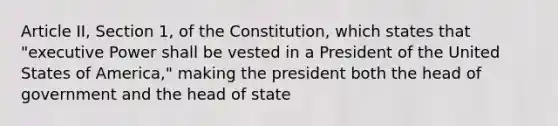 Article II, Section 1, of the Constitution, which states that "executive Power shall be vested in a President of the United States of America," making the president both the head of government and the head of state