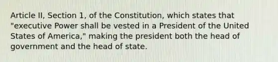 Article II, Section 1, of the Constitution, which states that "executive Power shall be vested in a President of the United States of America," making the president both the head of government and the head of state.