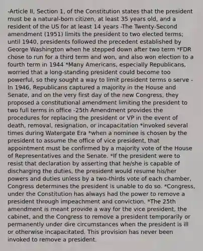 -Article II, Section 1, of the Constitution states that the president must be a natural-born citizen, at least 35 years old, and a resident of the US for at least 14 years -The Twenty-Second amendment (1951) limits the president to two elected terms; until 1940, presidents followed the precedent established by George Washington when he stepped down after two term *FDR chose to run for a third term and won, and also won election to a fourth term in 1944 *Many Americans, especially Republicans, worried that a long-standing president could become too powerful, so they sought a way to limit president terms o serve -In 1946, Republicans captured a majority in the House and Senate, and on the very first day of the new Congress, they proposed a constitutional amendment limiting the president to two full terms in office -25th Amendment provides the procedures for replacing the president or VP in the event of death, removal, resignation, or incapacitation *invoked several times during Watergate Era *when a nominee is chosen by the president to assume the office of vice president, that appointment must be confirmed by a majority vote of the House of Representatives and the Senate. *If the president were to resist that declaration by asserting that he/she is capable of discharging the duties, the president would resume his/her powers and duties unless by a two-thirds vote of each chamber, Congress determines the president is unable to do so. *Congress, under the Constitution has always had the power to remove a president through impeachment and conviction. *The 25th amendment is meant provide a way for the vice president, the cabinet, and the Congress to remove a president temporarily or permanently under dire circumstances when the president is ill or otherwise incapacitated. This provision has never been invoked to remove a president.