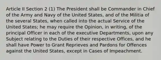 Article II Section 2 (1) The President shall be Commander in Chief of the Army and Navy of the United States, and of the Militia of the several States, when called into the actual Service of the United States; he may require the Opinion, in writing, of the principal Officer in each of the executive Departments, upon any Subject relating to the Duties of their respective Offices, and he shall have Power to Grant Reprieves and Pardons for Offences against the United States, except in Cases of Impeachment.