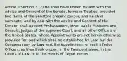 Article II Section 2 (2) He shall have Power, by and with the Advice and Consent of the Senate, to make Treaties, provided two thirds of the Senators present concur; and he shall nominate, and by and with the Advice and Consent of the Senate, shall appoint Ambassadors, other public Ministers and Consuls, Judges of the supreme Court, and all other Officers of the United States, whose Appointments are not herein otherwise provided for, and which shall be established by Law: but the Congress may by Law vest the Appointment of such inferior Officers, as they think proper, in the President alone, in the Courts of Law, or in the Heads of Departments.