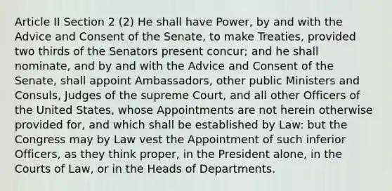 Article II Section 2 (2) He shall have Power, by and with the Advice and Consent of the Senate, to make Treaties, provided two thirds of the Senators present concur; and he shall nominate, and by and with the Advice and Consent of the Senate, shall appoint Ambassadors, other public Ministers and Consuls, Judges of the supreme Court, and all other Officers of the United States, whose Appointments are not herein otherwise provided for, and which shall be established by Law: but the Congress may by Law vest the Appointment of such inferior Officers, as they think proper, in the President alone, in the Courts of Law, or in the Heads of Departments.