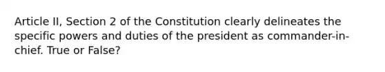 Article II, Section 2 of the Constitution clearly delineates the specific powers and duties of the president as commander-in-chief. True or False?