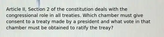 Article II, Section 2 of the constitution deals with the congressional role in all treaties. Which chamber must give consent to a treaty made by a president and what vote in that chamber must be obtained to ratify the treay?