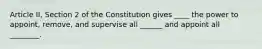 Article II, Section 2 of the Constitution gives ____ the power to appoint, remove, and supervise all ______ and appoint all ________.