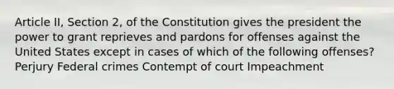 Article II, Section 2, of the Constitution gives the president the power to grant reprieves and pardons for offenses against the United States except in cases of which of the following offenses? Perjury Federal crimes Contempt of court Impeachment